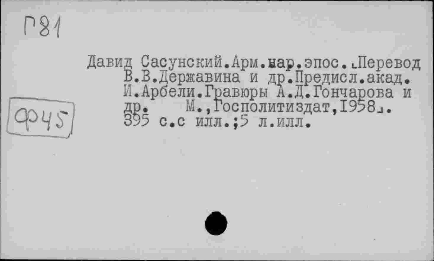 ﻿
W
Давид Сасунский.Арм.нар.эпос.Леревод В.В.Державина и др.Предисл.акад.
И.Арбели.Гравюры А.Д.Гончарова и др. М.,Госполитиздат,І958_і. 395 с.с илл.;5 л.илл.